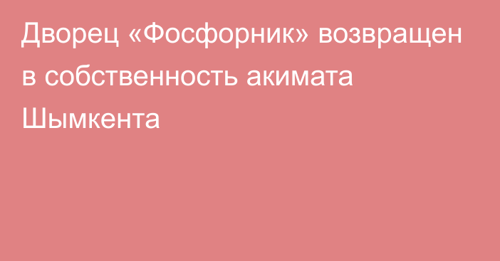 Дворец «Фосфорник» возвращен в собственность акимата Шымкента