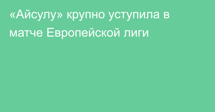 «Айсулу» крупно уступила в матче Европейской лиги