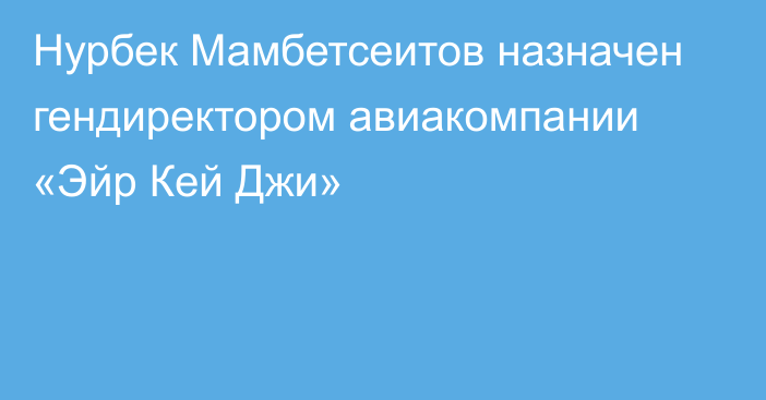 Нурбек Мамбетсеитов назначен гендиректором авиакомпании «Эйр Кей Джи»