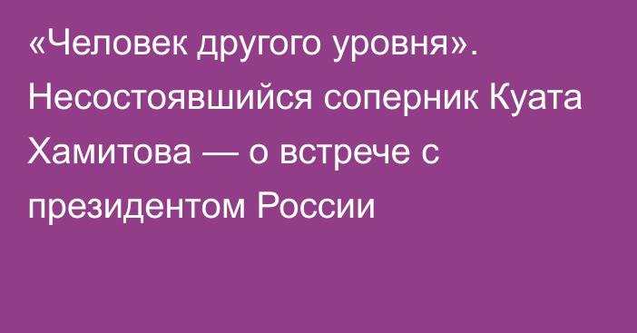 «Человек другого уровня». Несостоявшийся соперник Куата Хамитова — о встрече с президентом России