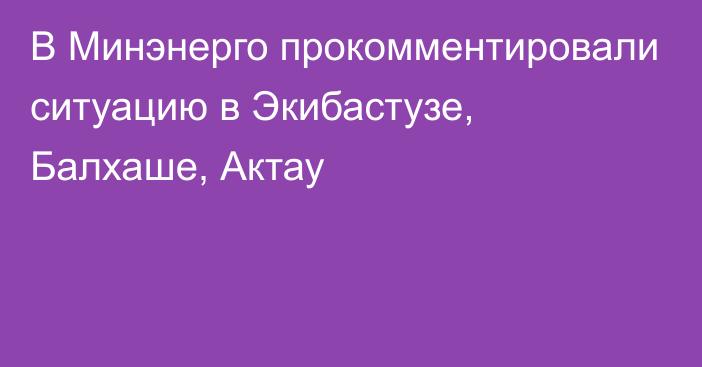 В Минэнерго прокомментировали ситуацию в Экибастузе, Балхаше, Актау