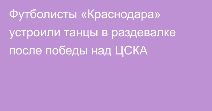 Футболисты «Краснодара» устроили танцы в раздевалке после победы над ЦСКА