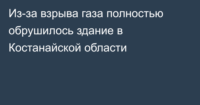 Из-за взрыва газа полностью обрушилось здание в Костанайской области