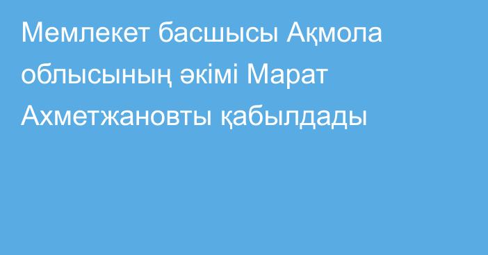 Мемлекет басшысы Ақмола облысының әкімі Марат Ахметжановты қабылдады