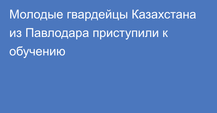 Молодые гвардейцы Казахстана из Павлодара приступили к обучению