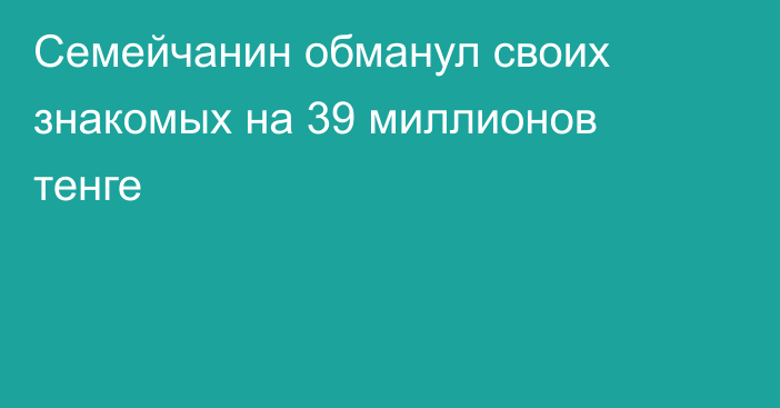 Семейчанин обманул своих знакомых на 39 миллионов тенге