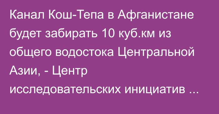 Канал Кош-Тепа в Афганистане будет забирать 10 куб.км из общего водостока Центральной Азии, - Центр исследовательских инициатив Ma'no