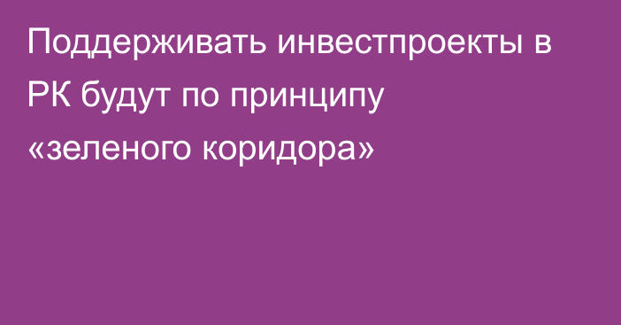 Поддерживать инвестпроекты в РК будут по принципу «зеленого коридора»