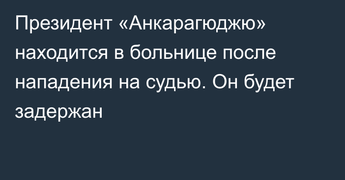 Президент «Анкарагюджю» находится в больнице после нападения на судью. Он будет задержан