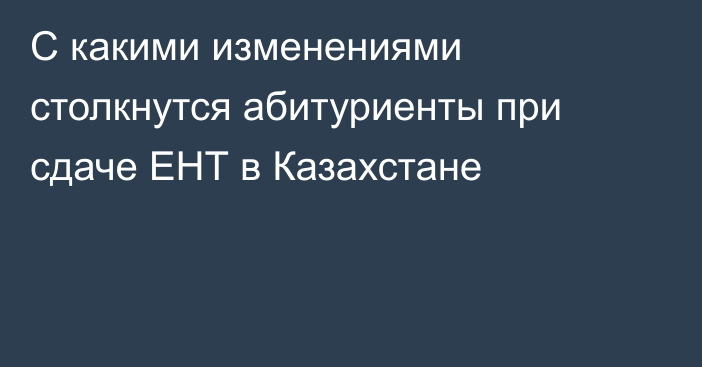 С какими изменениями столкнутся абитуриенты при сдаче ЕНТ в Казахстане