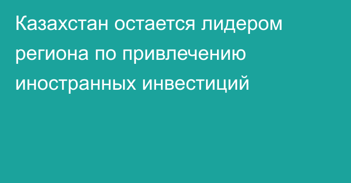 Казахстан остается лидером региона по привлечению иностранных инвестиций