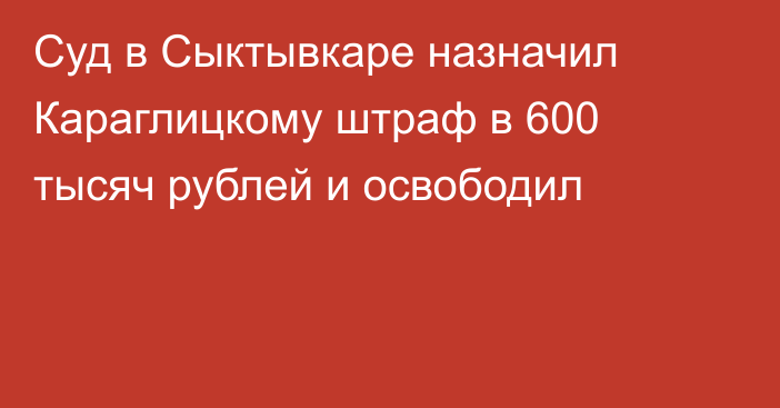 Суд в Сыктывкаре назначил Караглицкому штраф в 600 тысяч рублей и освободил