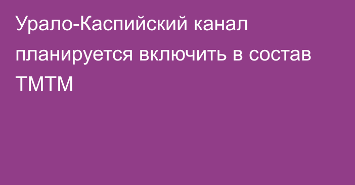 Урало-Каспийский канал планируется включить в состав ТМТМ