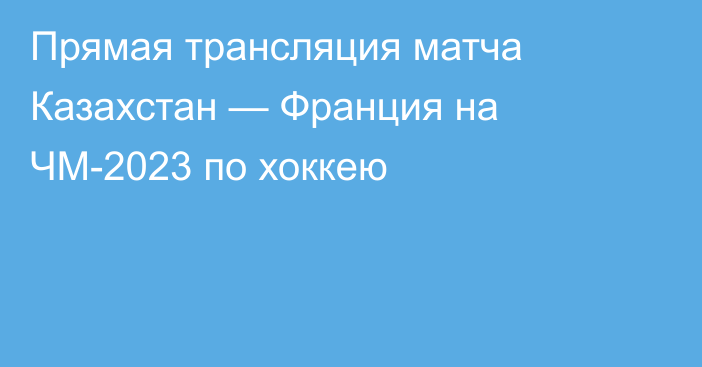 Прямая трансляция матча Казахстан — Франция на ЧМ-2023 по хоккею