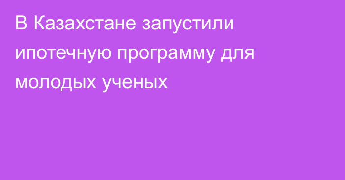 В Казахстане запустили ипотечную программу для молодых ученых