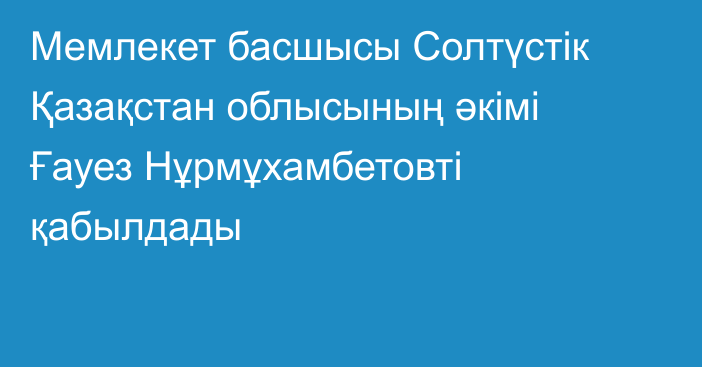 Мемлекет басшысы Солтүстік Қазақстан облысының әкімі Ғауез Нұрмұхамбетовті қабылдады 