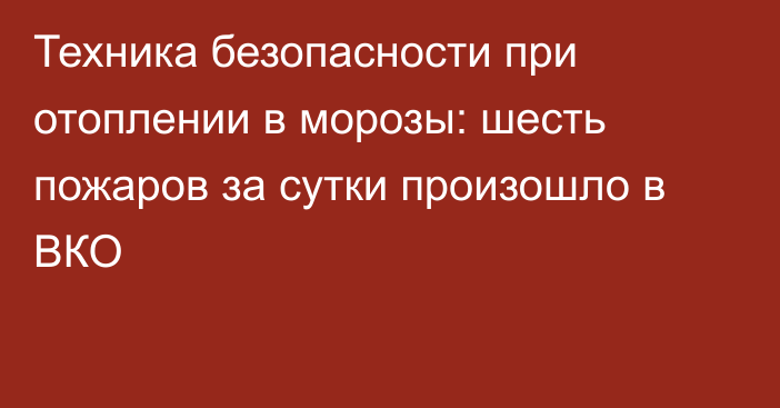 Техника безопасности при отоплении в морозы: шесть пожаров за сутки произошло в ВКО