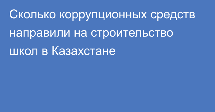 Сколько коррупционных средств направили на строительство школ в Казахстане