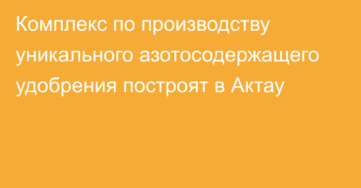 Комплекс по производству уникального азотосодержащего удобрения построят в Актау