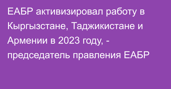 ЕАБР активизировал работу в Кыргызстане, Таджикистане и Армении в 2023 году, - председатель правления ЕАБР