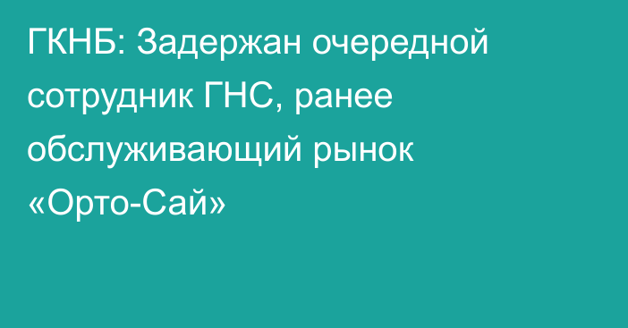 ГКНБ: Задержан очередной сотрудник ГНС, ранее обслуживающий рынок «Орто-Сай»