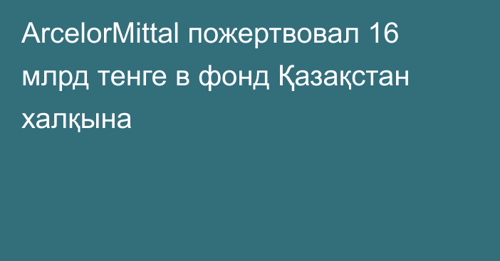 ArcelorMittal пожертвовал 16 млрд тенге в фонд Қазақстан халқына