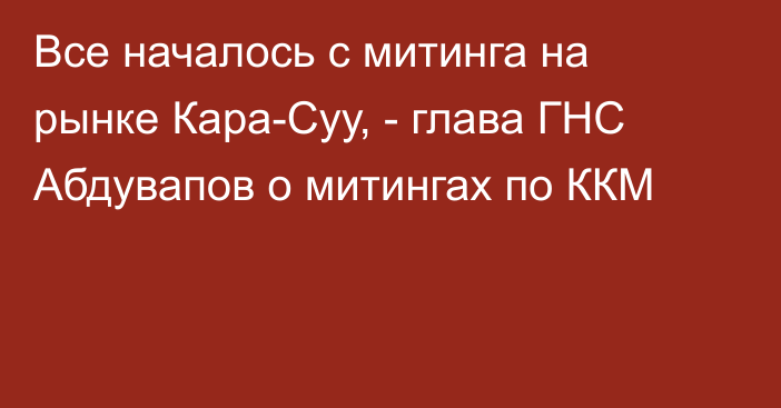 Все началось с митинга на рынке Кара-Суу, - глава ГНС Абдувапов о митингах по ККМ