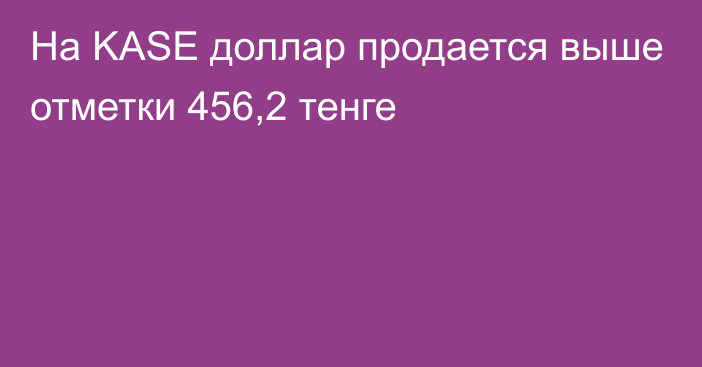 На KASE доллар продается выше отметки 456,2 тенге