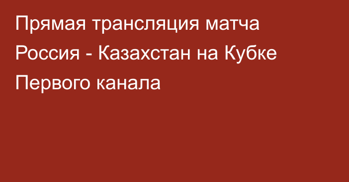 Прямая трансляция матча Россия - Казахстан на Кубке Первого канала