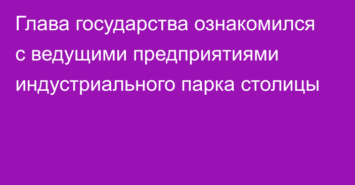 Глава государства ознакомился с ведущими предприятиями индустриального парка столицы