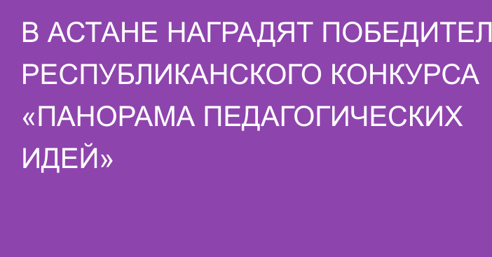 В АСТАНЕ НАГРАДЯТ ПОБЕДИТЕЛЕЙ РЕСПУБЛИКАНСКОГО КОНКУРСА «ПАНОРАМА ПЕДАГОГИЧЕСКИХ ИДЕЙ»