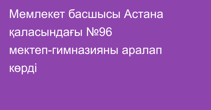 Мемлекет басшысы Астана қаласындағы №96 мектеп-гимназияны аралап көрді