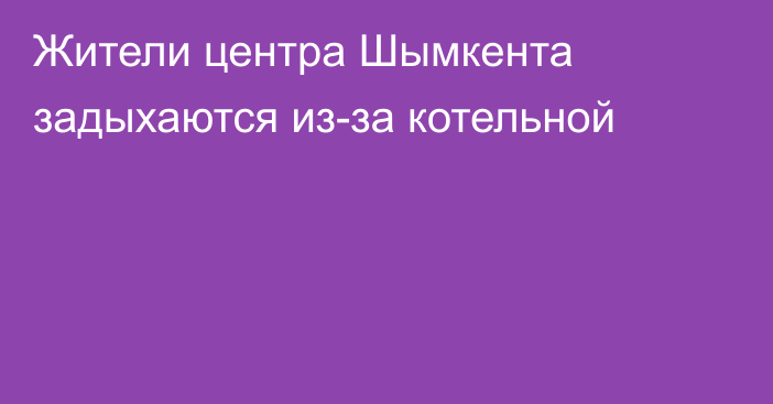 Жители центра Шымкента задыхаются из-за котельной