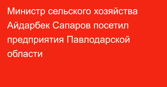 Министр сельского хозяйства Айдарбек Сапаров посетил предприятия Павлодарской области