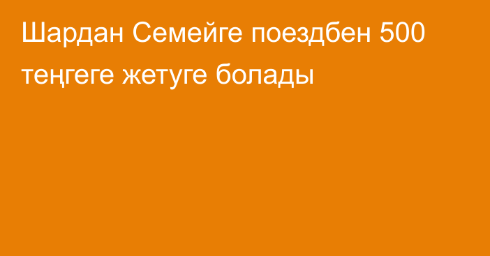 Шардан Семейге поездбен 500 теңгеге жетуге болады