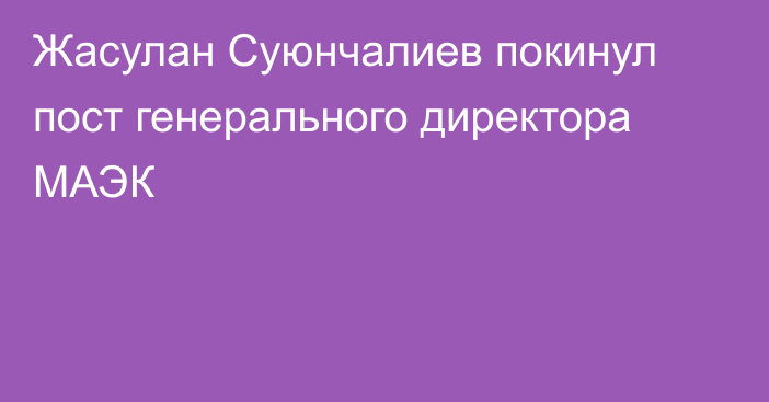 Жасулан Суюнчалиев покинул пост генерального директора МАЭК