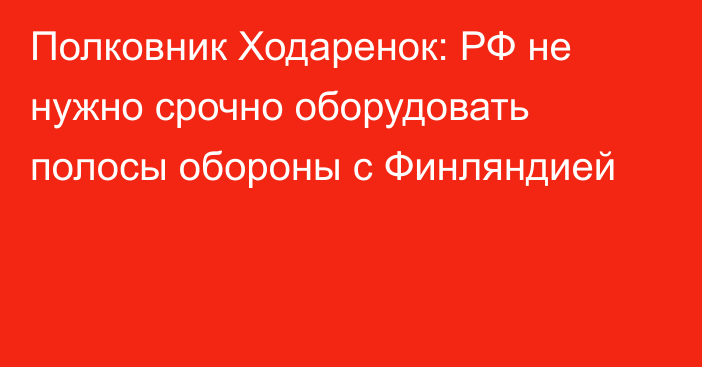 Полковник Ходаренок: РФ не нужно срочно оборудовать полосы обороны с Финляндией