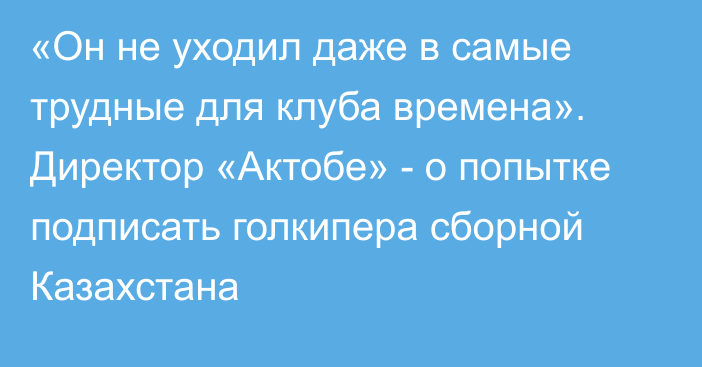 «Он не уходил даже в самые трудные для клуба времена». Директор «Актобе» - о попытке подписать голкипера сборной Казахстана