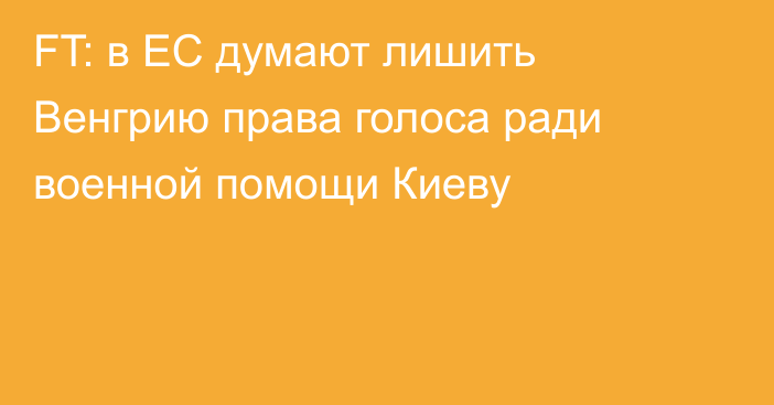 FT: в ЕС думают лишить Венгрию права голоса ради военной помощи Киеву