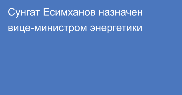 Сунгат Есимханов назначен вице-министром энергетики