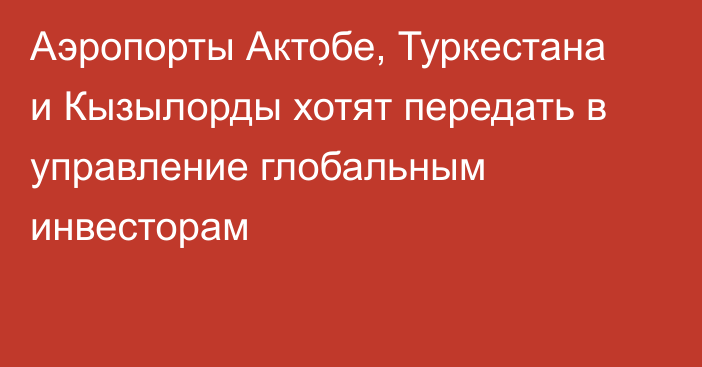 Аэропорты Актобе, Туркестана и Кызылорды хотят передать в управление глобальным инвесторам