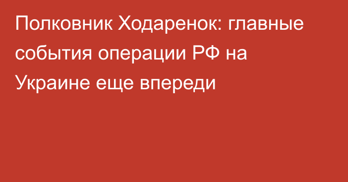 Полковник Ходаренок: главные события операции РФ на Украине еще впереди