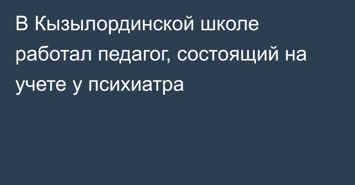 В Кызылординской школе работал педагог, состоящий на учете у психиатра