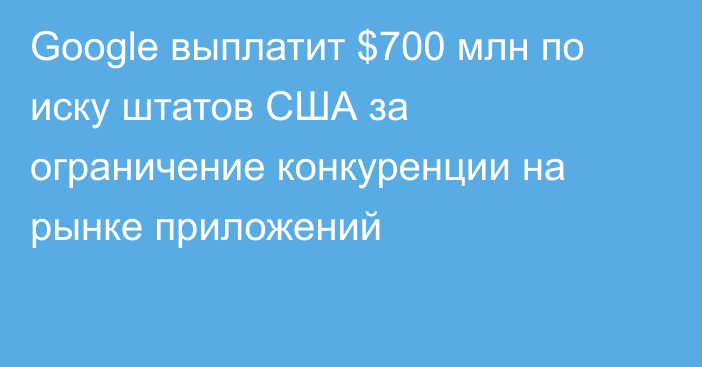 Google выплатит $700 млн по иску штатов США за ограничение конкуренции на рынке приложений