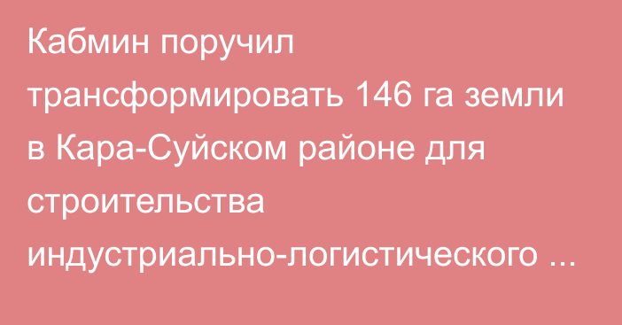 Кабмин поручил трансформировать 146 га земли в Кара-Суйском районе для строительства индустриально-логистического центра