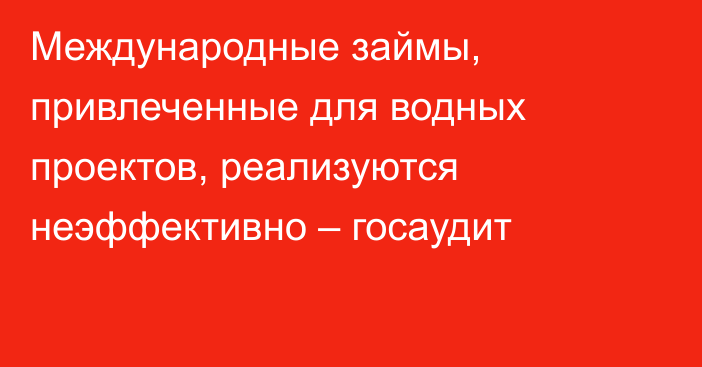 Международные займы, привлеченные для водных проектов, реализуются неэффективно – госаудит