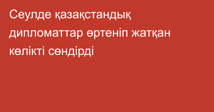 Сеулде қазақстандық дипломаттар өртеніп жатқан көлікті сөндірді