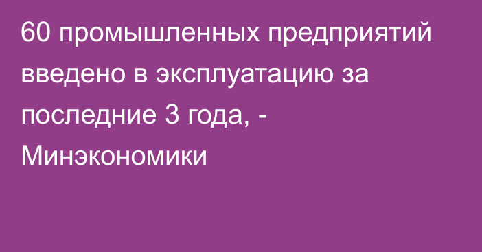 60 промышленных предприятий введено в эксплуатацию за последние 3 года, - Минэкономики