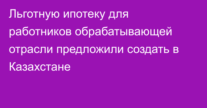 Льготную ипотеку для работников обрабатывающей отрасли предложили создать в Казахстане