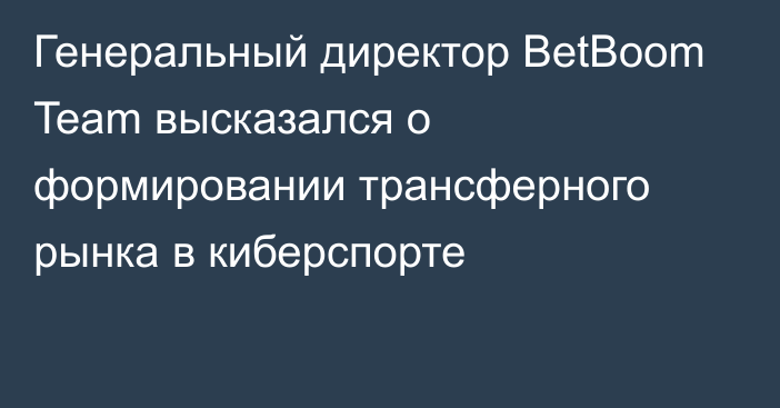 Генеральный директор BetBoom Team высказался о формировании трансферного рынка в киберспорте